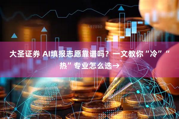 大圣证券 AI填报志愿靠谱吗？一文教你“冷”“热”专业怎么选→