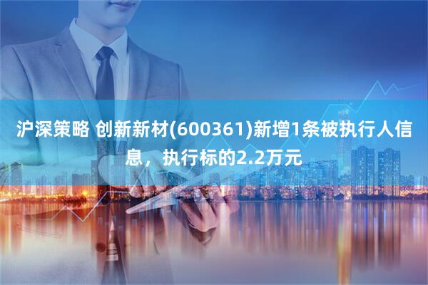沪深策略 创新新材(600361)新增1条被执行人信息，执行标的2.2万元