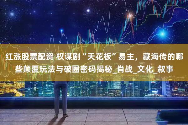 红涨股票配资 权谋剧“天花板”易主，藏海传的哪些颠覆玩法与破圈密码揭秘_肖战_文化_叙事