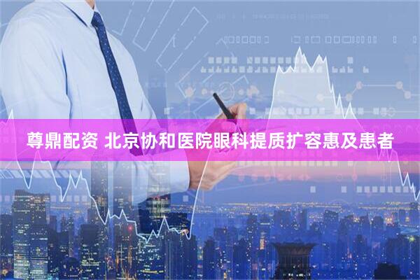 尊鼎配资 北京协和医院眼科提质扩容惠及患者